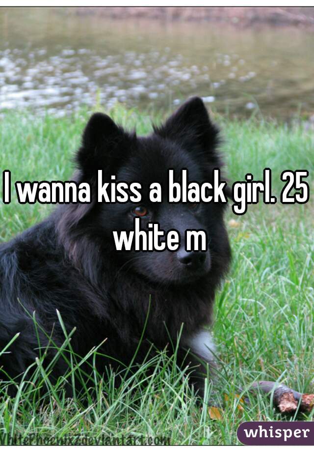 I wanna kiss a black girl. 25 white m