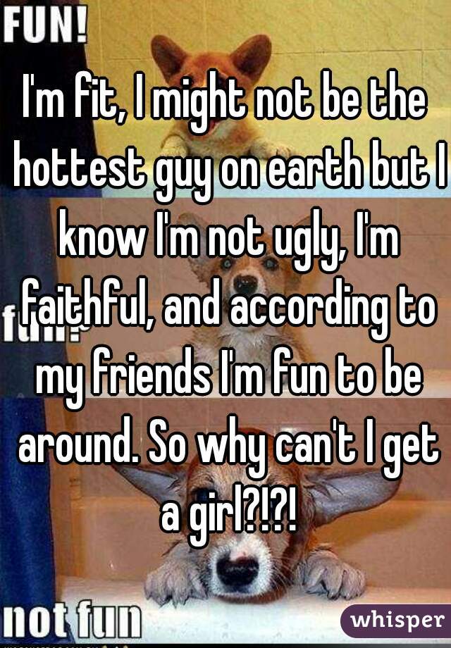 I'm fit, I might not be the hottest guy on earth but I know I'm not ugly, I'm faithful, and according to my friends I'm fun to be around. So why can't I get a girl?!?!