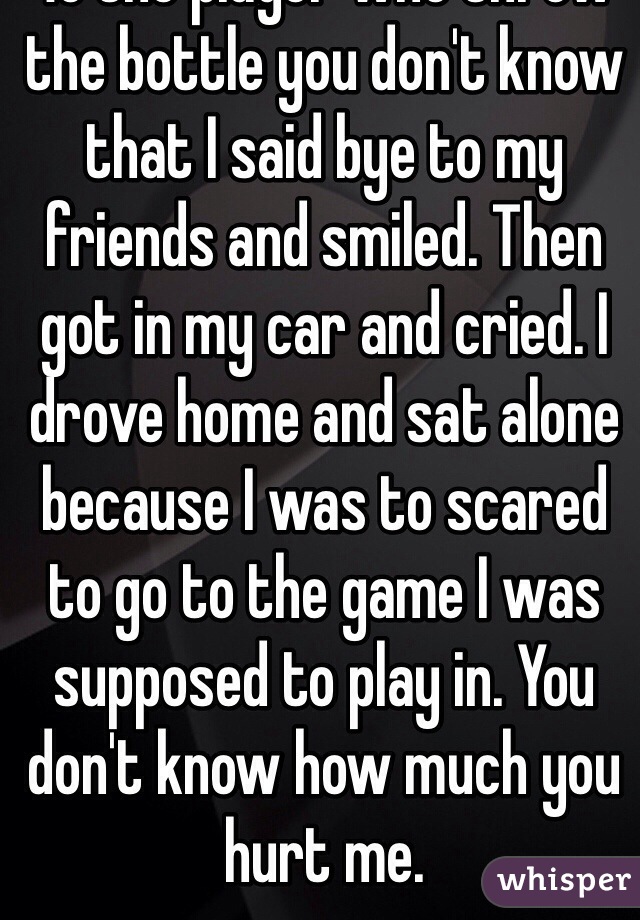 To the player who threw the bottle you don't know that I said bye to my friends and smiled. Then got in my car and cried. I drove home and sat alone because I was to scared to go to the game I was supposed to play in. You don't know how much you hurt me. 
