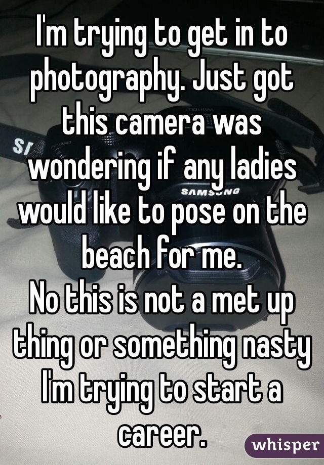 I'm trying to get in to photography. Just got this camera was wondering if any ladies would like to pose on the beach for me. 
No this is not a met up thing or something nasty I'm trying to start a career.   