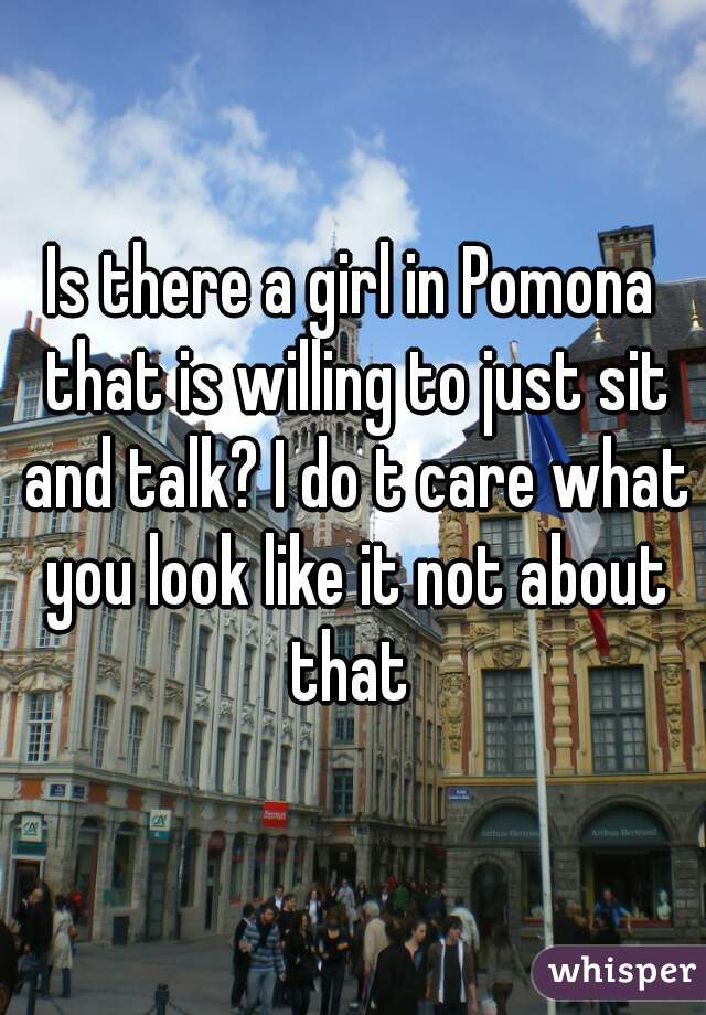 Is there a girl in Pomona that is willing to just sit and talk? I do t care what you look like it not about that 