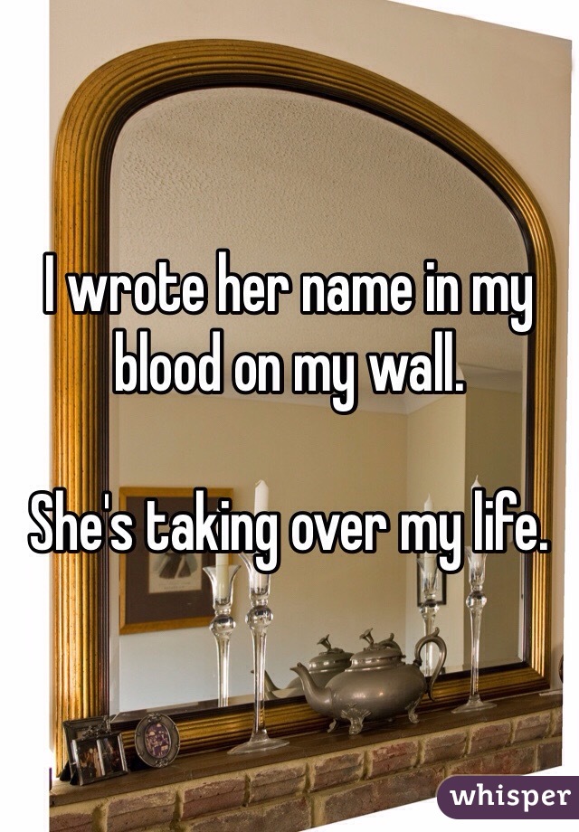 I wrote her name in my blood on my wall. 

She's taking over my life. 