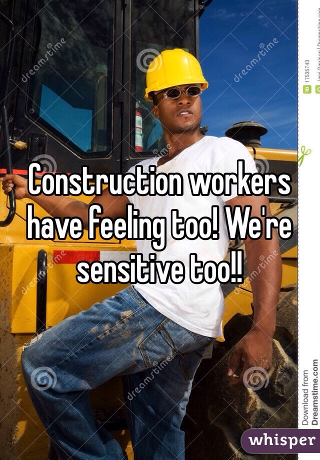 Construction workers have feeling too! We're sensitive too!!