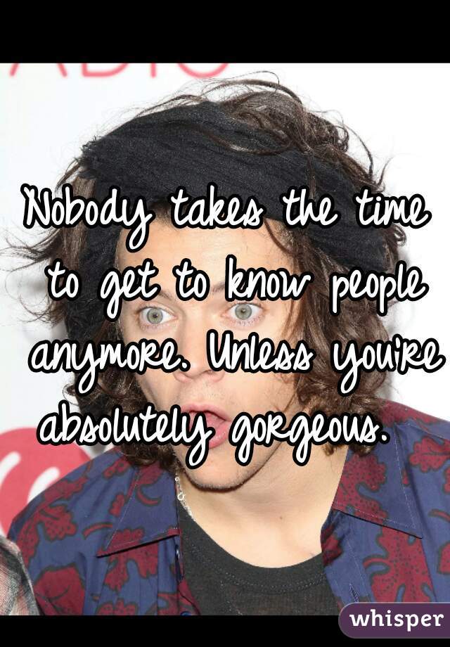 Nobody takes the time to get to know people anymore. Unless you're absolutely gorgeous.  