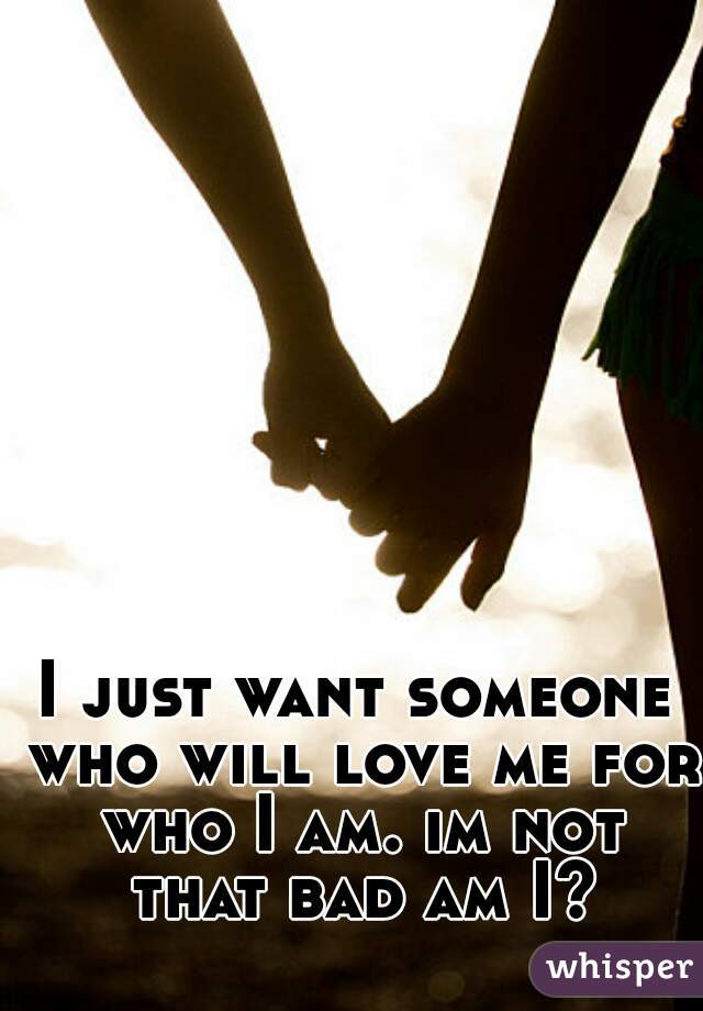 I just want someone who will love me for who I am. im not that bad am I?