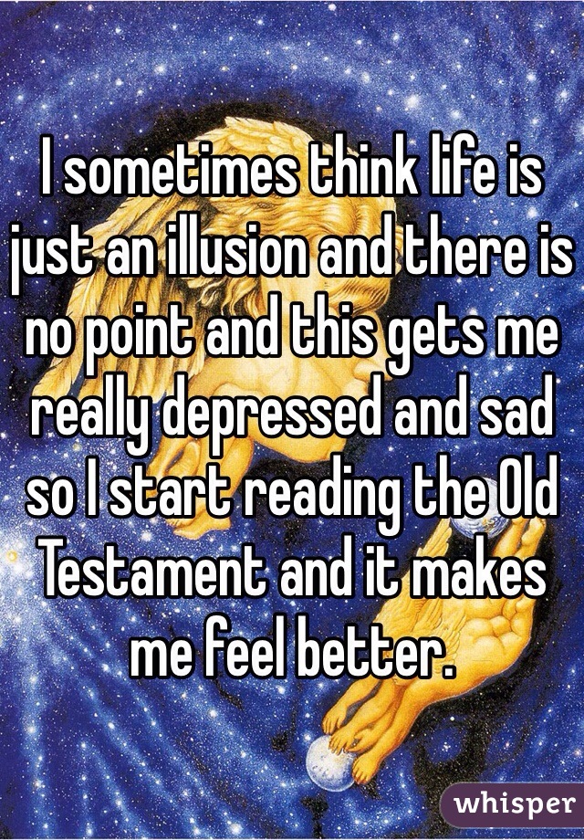 I sometimes think life is just an illusion and there is no point and this gets me really depressed and sad so I start reading the Old Testament and it makes me feel better.