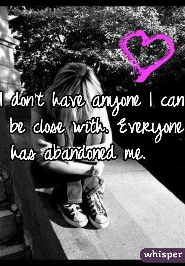 I don't have anyone I can be close with. Everyone has abandoned me.    