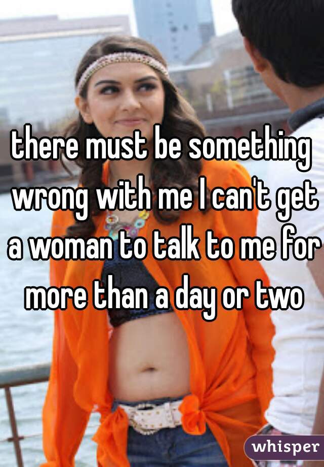there must be something wrong with me I can't get a woman to talk to me for more than a day or two