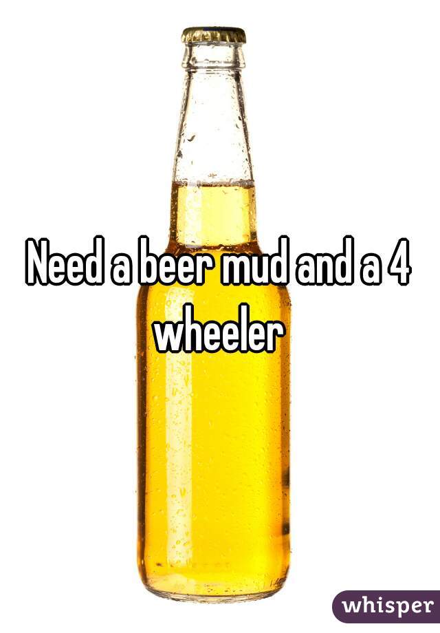 Need a beer mud and a 4 wheeler 