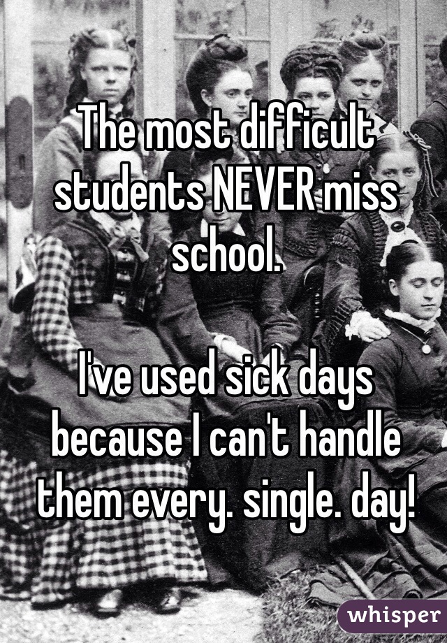 The most difficult students NEVER miss school. 

I've used sick days because I can't handle them every. single. day!
