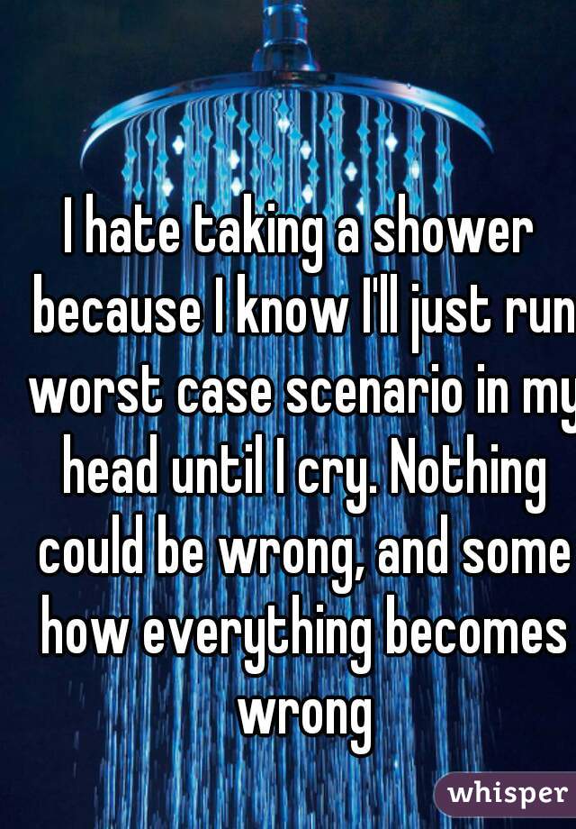 I hate taking a shower because I know I'll just run worst case scenario in my head until I cry. Nothing could be wrong, and some how everything becomes wrong