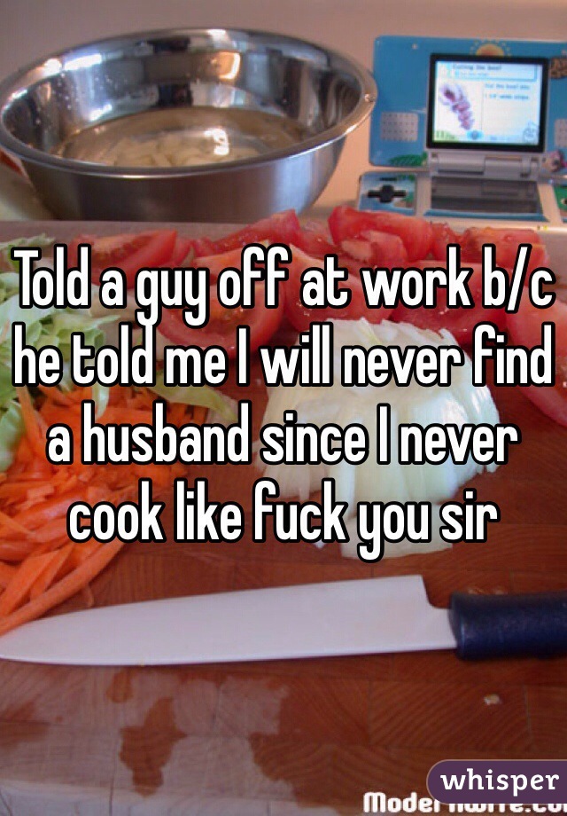 Told a guy off at work b/c he told me I will never find a husband since I never cook like fuck you sir