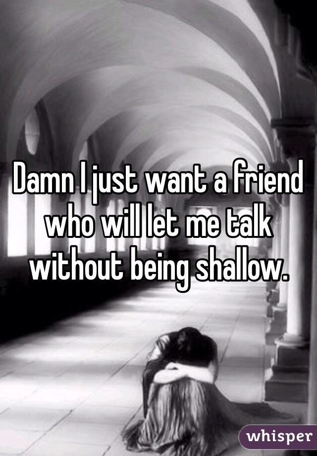 Damn I just want a friend who will let me talk without being shallow. 