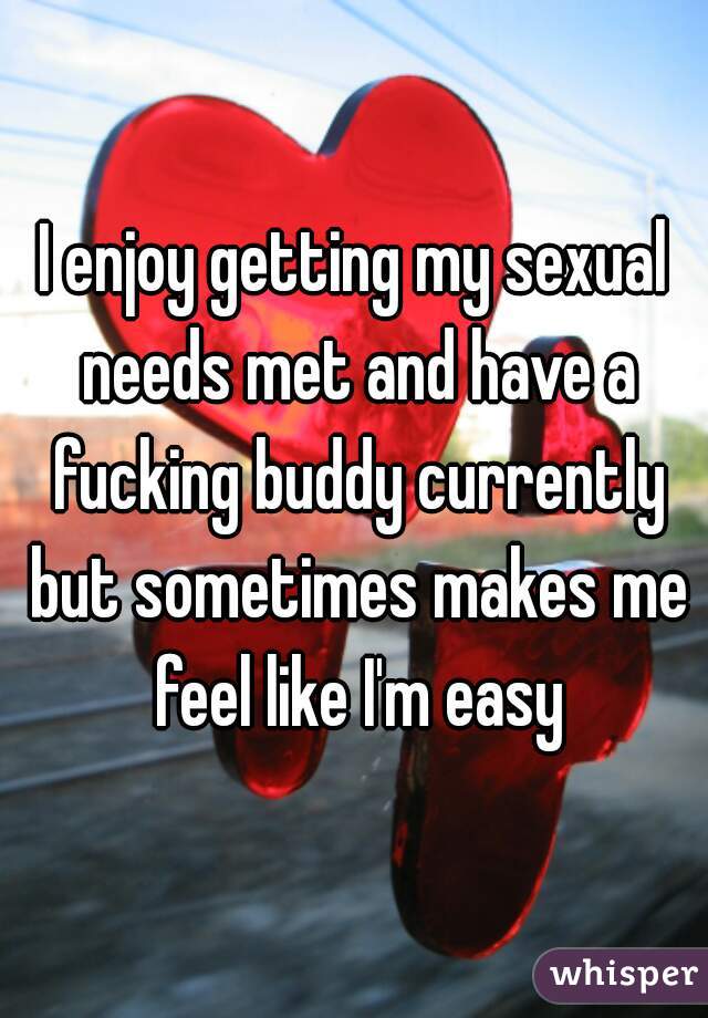 I enjoy getting my sexual needs met and have a fucking buddy currently but sometimes makes me feel like I'm easy