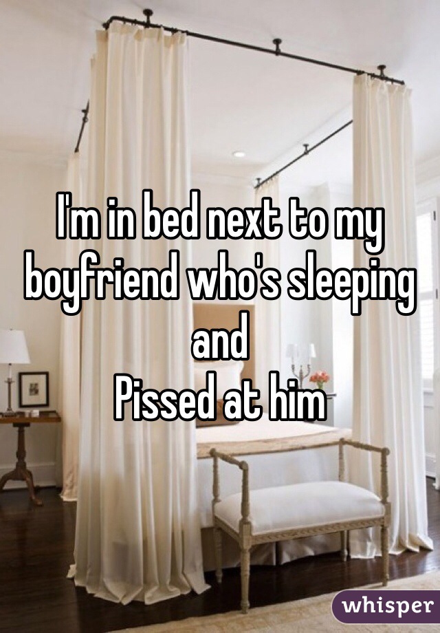 I'm in bed next to my boyfriend who's sleeping and 
Pissed at him