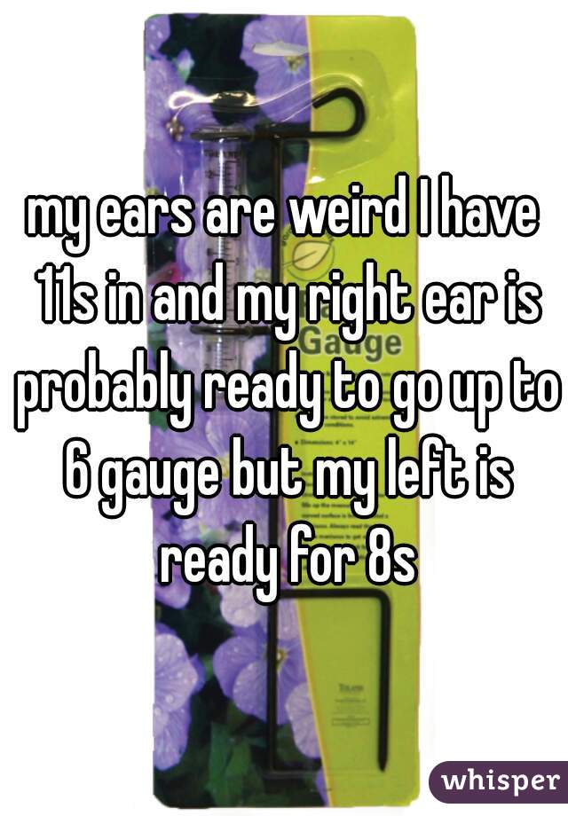 my ears are weird I have 11s in and my right ear is probably ready to go up to 6 gauge but my left is ready for 8s