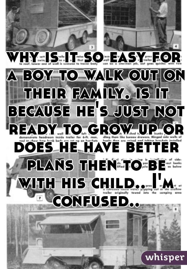 why is it so easy for a boy to walk out on their family. is it because he's just not ready to grow up or does he have better plans then to be with his child.. I'm confused..