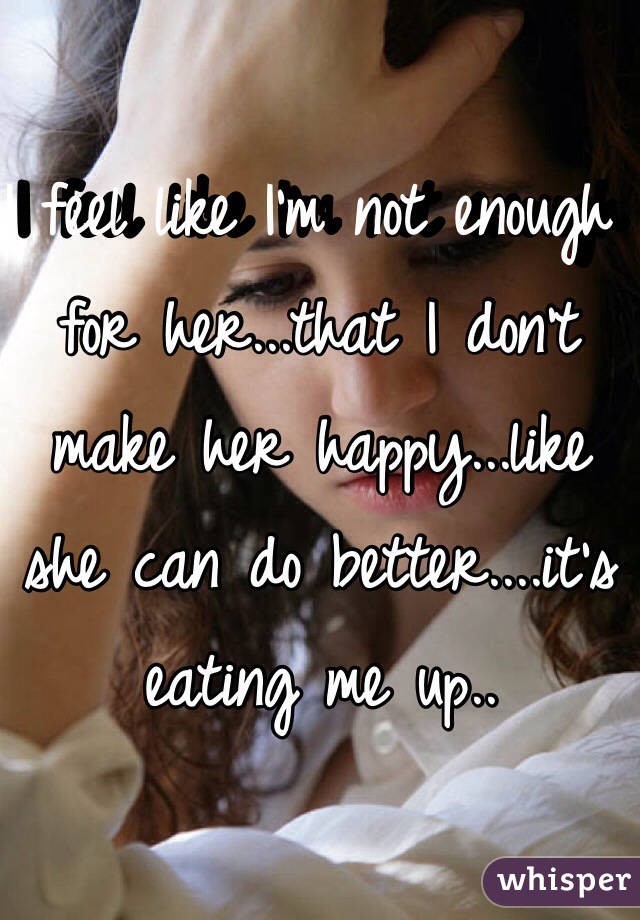 I feel like I'm not enough for her...that I don't make her happy...like she can do better....it's eating me up..