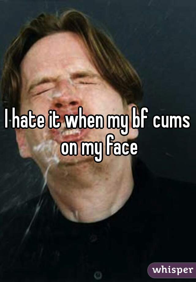 I hate it when my bf cums on my face