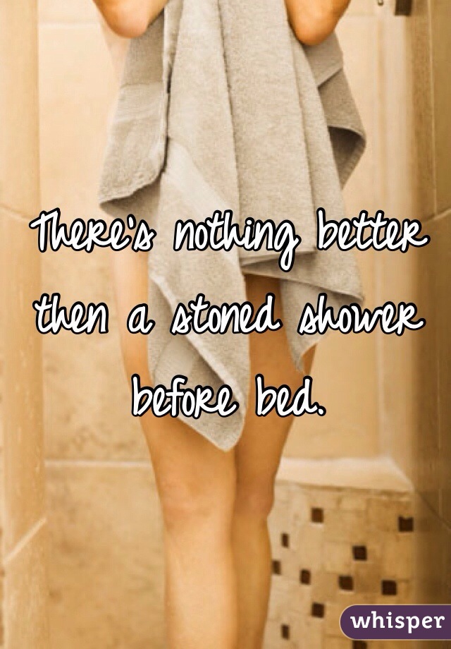 There's nothing better then a stoned shower before bed. 