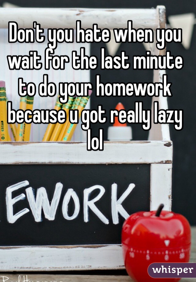 Don't you hate when you wait for the last minute to do your homework because u got really lazy lol