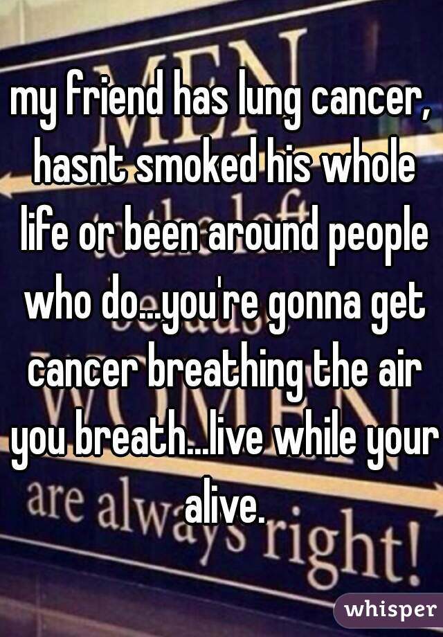 my friend has lung cancer, hasnt smoked his whole life or been around people who do...you're gonna get cancer breathing the air you breath...live while your alive.