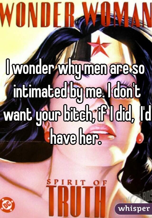 I wonder why men are so intimated by me. I don't want your bitch, if I did,  I'd have her. 