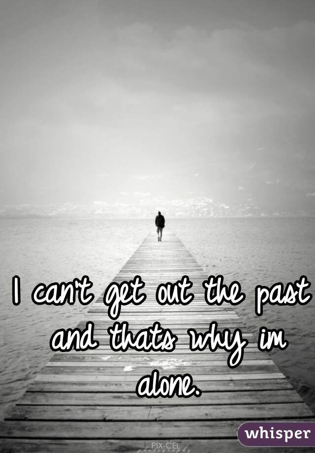 I can't get out the past and thats why im alone.