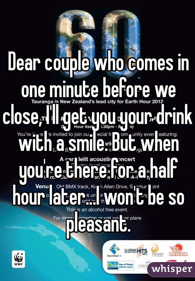 Dear couple who comes in one minute before we close, I'll get you your drink with a smile. But when you're there for a half hour later...I won't be so pleasant. 