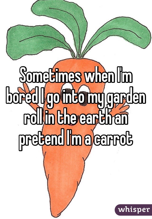 Sometimes when I'm bored I go into my garden roll in the earth an pretend I'm a carrot
