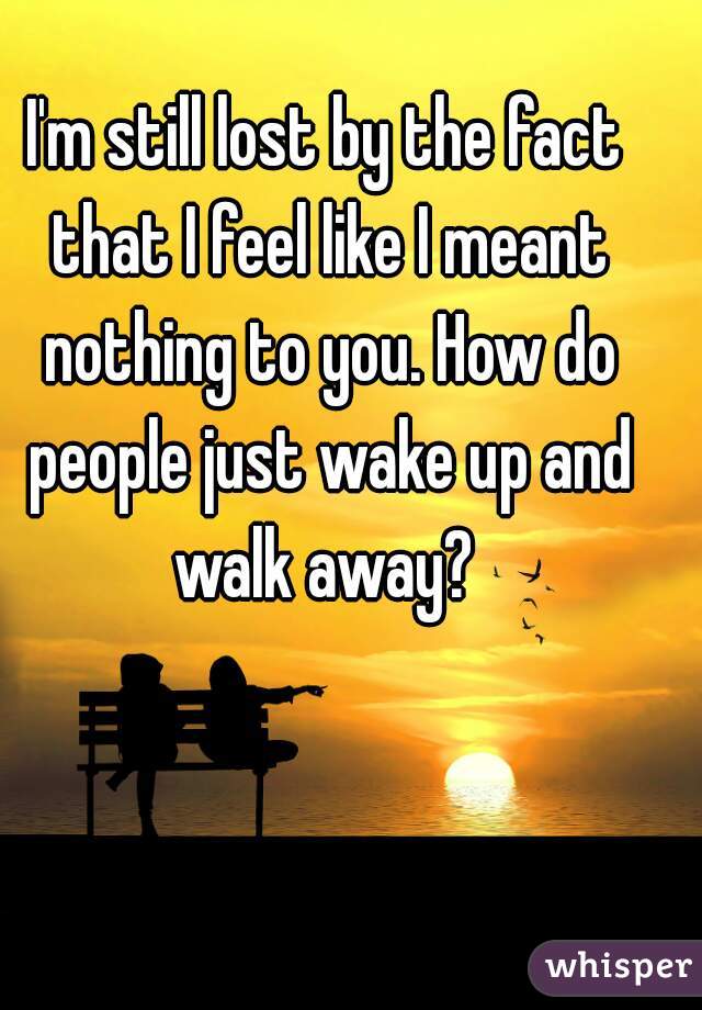 I'm still lost by the fact that I feel like I meant nothing to you. How do people just wake up and walk away? 