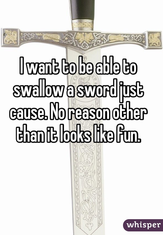 I want to be able to swallow a sword just cause. No reason other than it looks like fun.