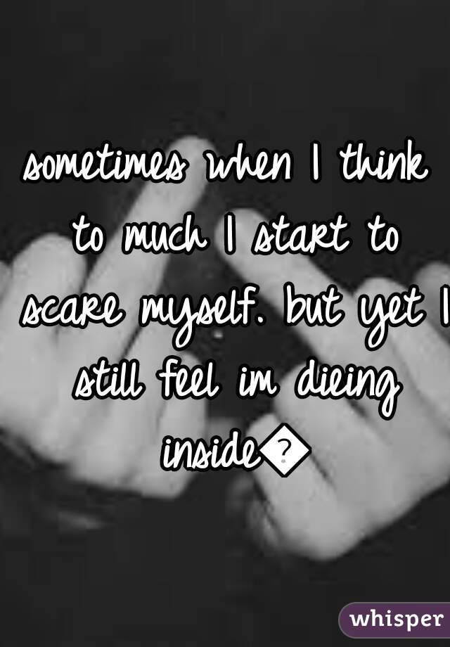 sometimes when I think to much I start to scare myself. but yet I still feel im dieing inside😢
