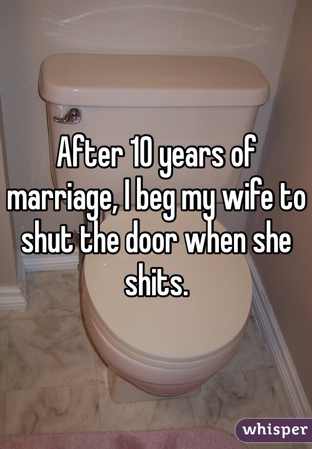 After 10 years of marriage, I beg my wife to shut the door when she shits. 