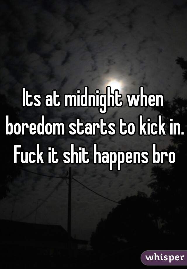 Its at midnight when boredom starts to kick in. Fuck it shit happens bro