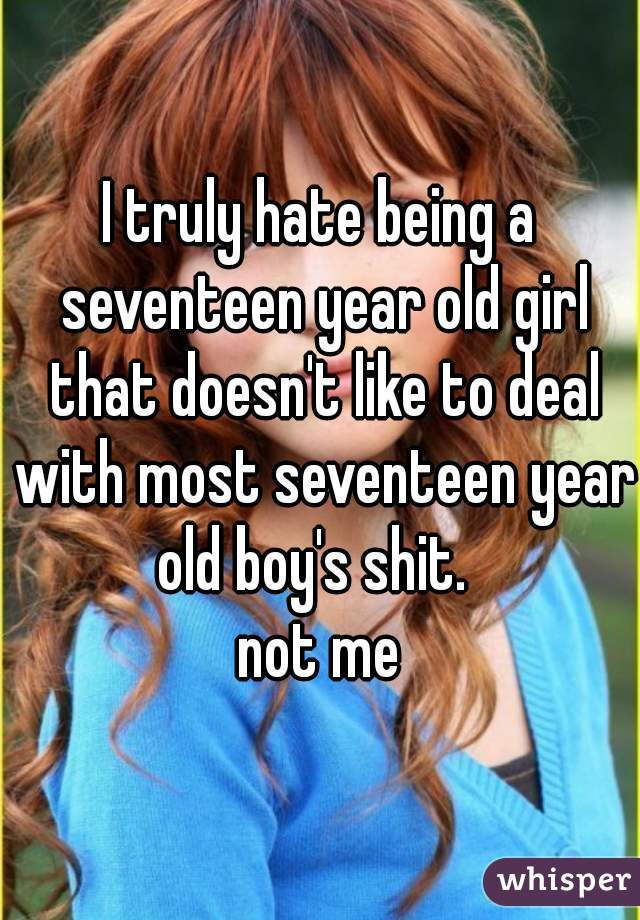 I truly hate being a seventeen year old girl that doesn't like to deal with most seventeen year old boy's shit.  
not me