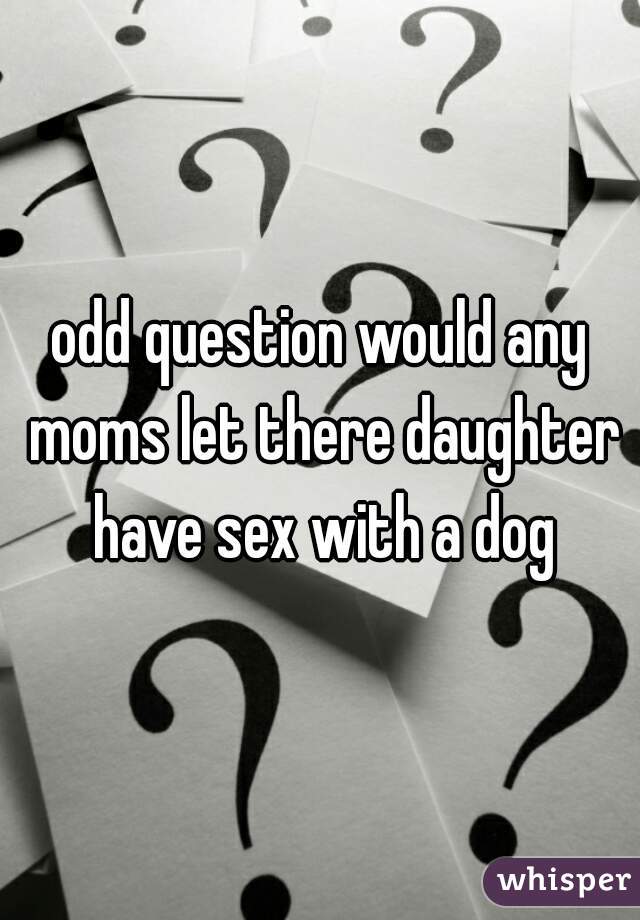 odd question would any moms let there daughter have sex with a dog