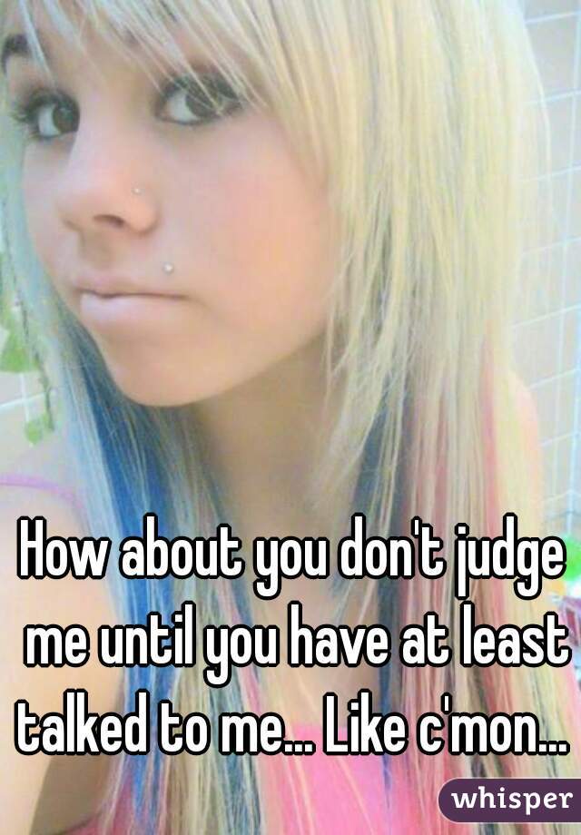 How about you don't judge me until you have at least talked to me... Like c'mon... 