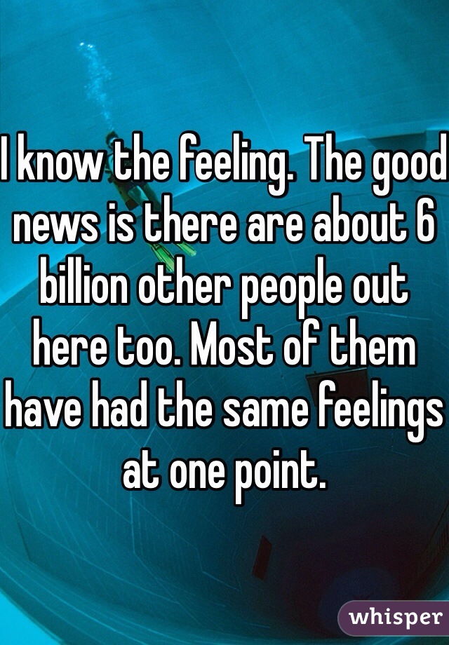 I know the feeling. The good news is there are about 6 billion other people out here too. Most of them have had the same feelings at one point. 
