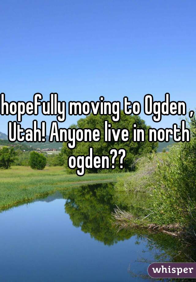 hopefully moving to Ogden , Utah! Anyone live in north ogden?? 