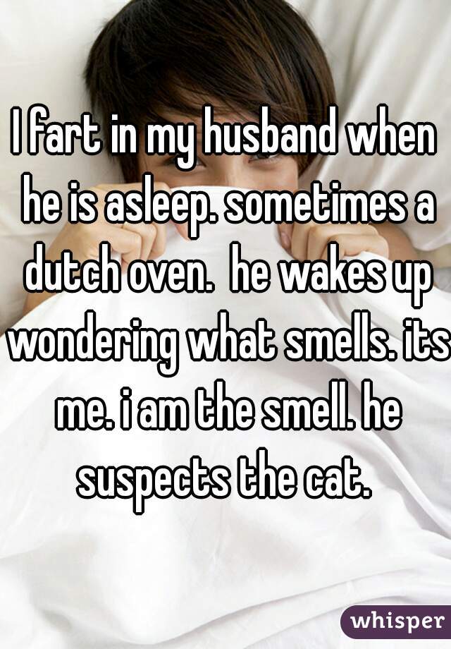 I fart in my husband when he is asleep. sometimes a dutch oven.  he wakes up wondering what smells. its me. i am the smell. he suspects the cat. 