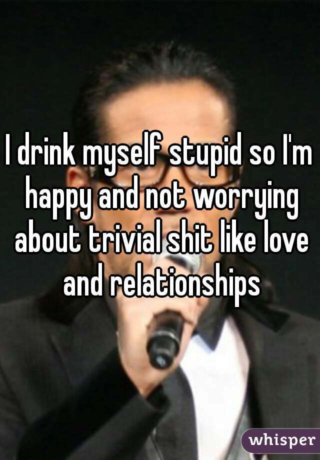 I drink myself stupid so I'm happy and not worrying about trivial shit like love and relationships