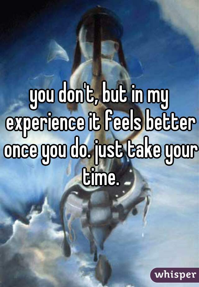 you don't, but in my experience it feels better once you do. just take your time.