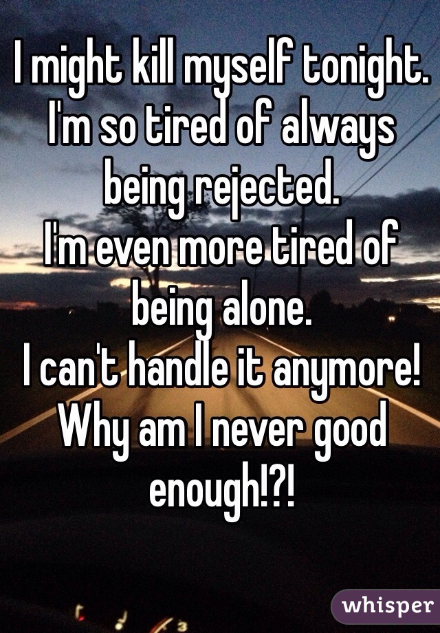 I might kill myself tonight. 
I'm so tired of always being rejected.
I'm even more tired of being alone. 
I can't handle it anymore!
Why am I never good enough!?!