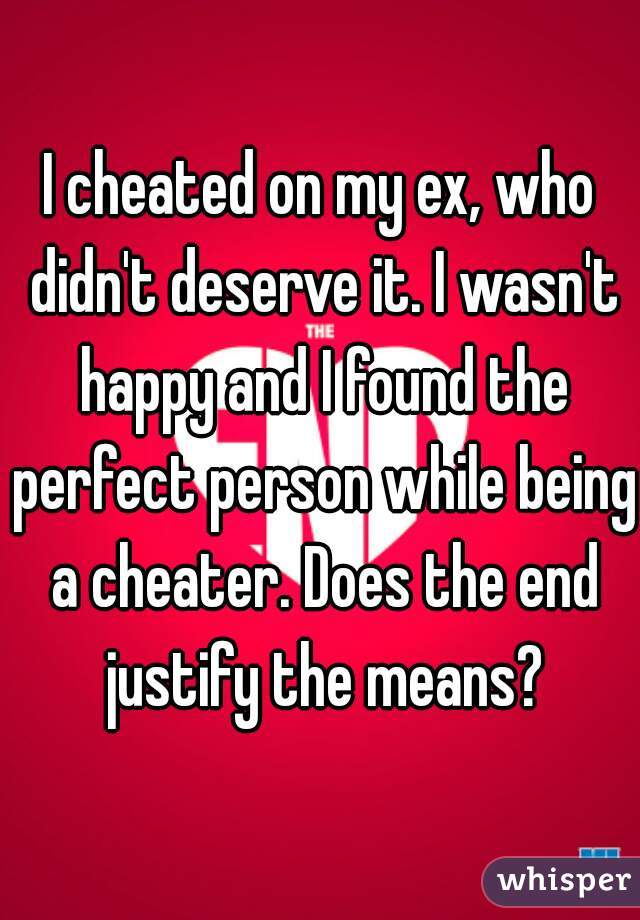 I cheated on my ex, who didn't deserve it. I wasn't happy and I found the perfect person while being a cheater. Does the end justify the means?