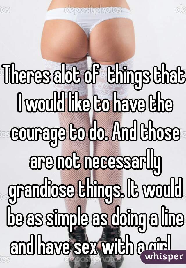 Theres alot of  things that I would like to have the courage to do. And those are not necessarlly grandiose things. It would be as simple as doing a line and have sex with a girl...