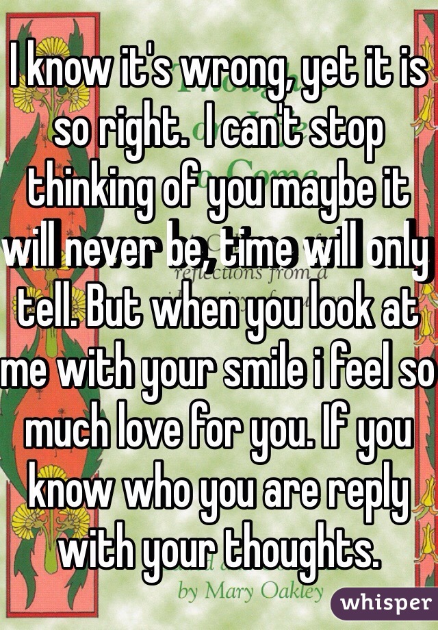 I know it's wrong, yet it is so right.  I can't stop thinking of you maybe it will never be, time will only tell. But when you look at me with your smile i feel so much love for you. If you know who you are reply with your thoughts.