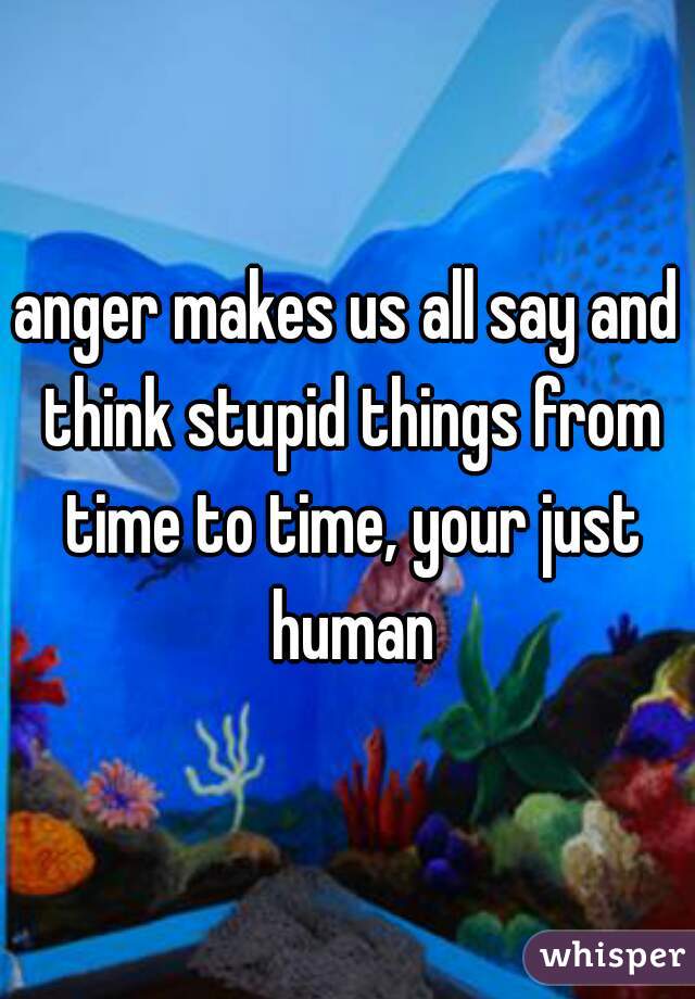 anger makes us all say and think stupid things from time to time, your just human