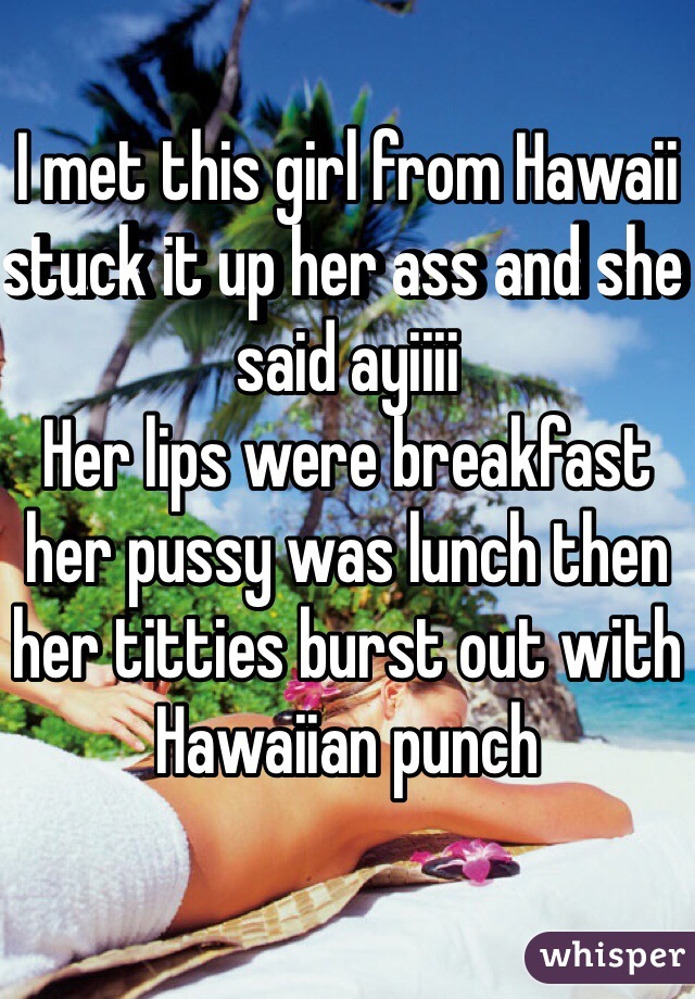 I met this girl from Hawaii stuck it up her ass and she said ayiiii 
Her lips were breakfast her pussy was lunch then her titties burst out with Hawaiian punch