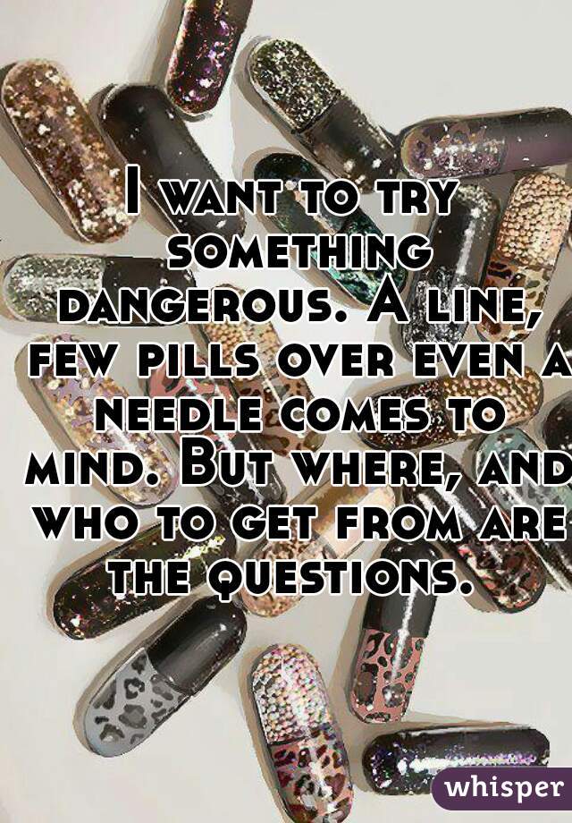 I want to try something dangerous. A line, few pills over even a needle comes to mind. But where, and who to get from are the questions. 